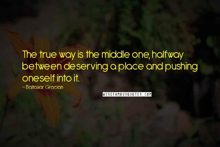 Baltasar Gracian Quotes: The true way is the middle one, halfway between deserving a place and pushing oneself into it.