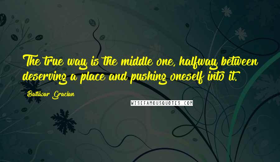 Baltasar Gracian Quotes: The true way is the middle one, halfway between deserving a place and pushing oneself into it.