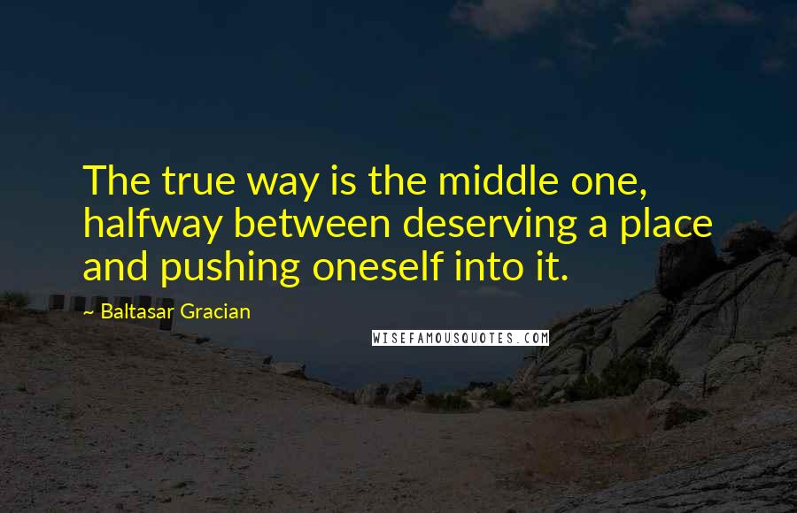 Baltasar Gracian Quotes: The true way is the middle one, halfway between deserving a place and pushing oneself into it.