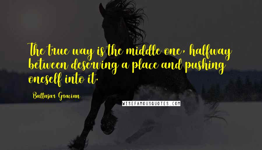 Baltasar Gracian Quotes: The true way is the middle one, halfway between deserving a place and pushing oneself into it.