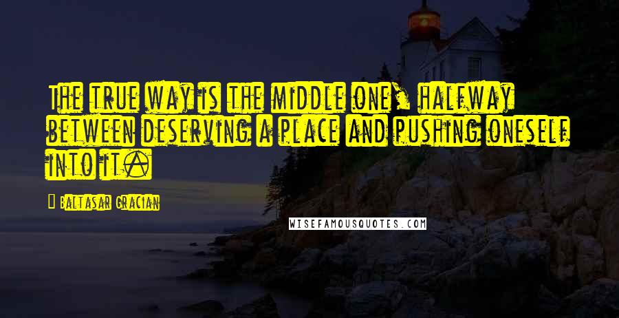 Baltasar Gracian Quotes: The true way is the middle one, halfway between deserving a place and pushing oneself into it.