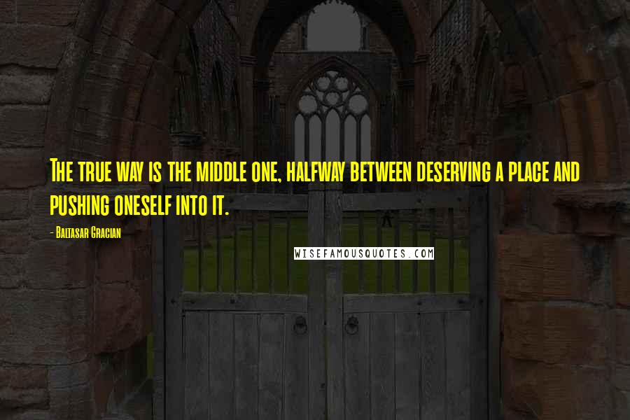 Baltasar Gracian Quotes: The true way is the middle one, halfway between deserving a place and pushing oneself into it.