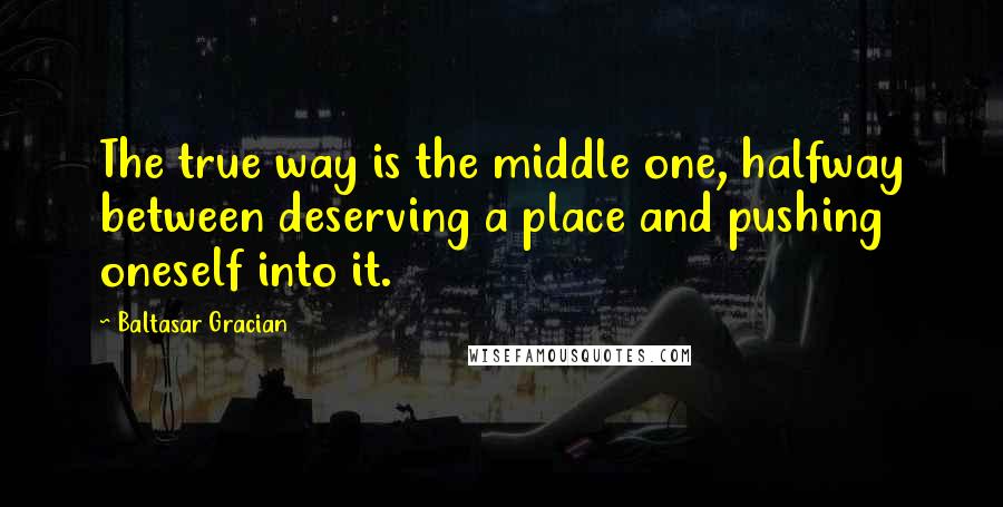 Baltasar Gracian Quotes: The true way is the middle one, halfway between deserving a place and pushing oneself into it.