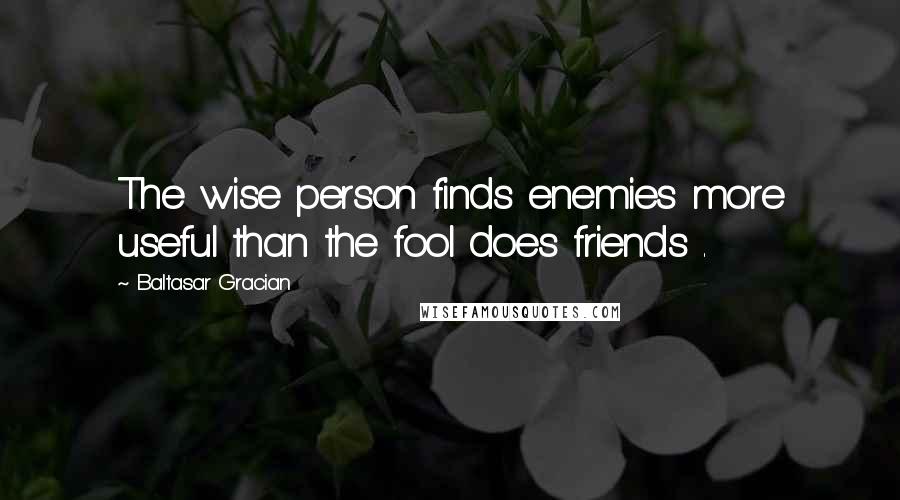 Baltasar Gracian Quotes: The wise person finds enemies more useful than the fool does friends .