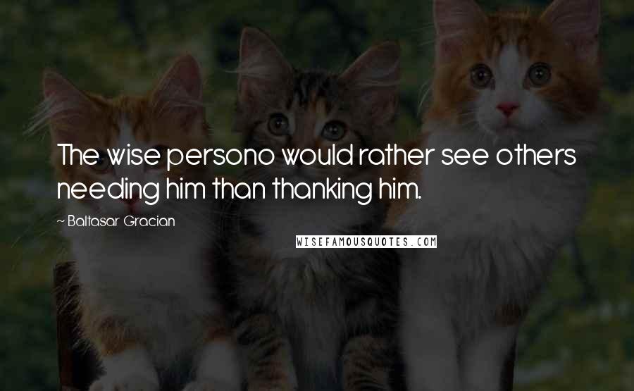 Baltasar Gracian Quotes: The wise persono would rather see others needing him than thanking him.