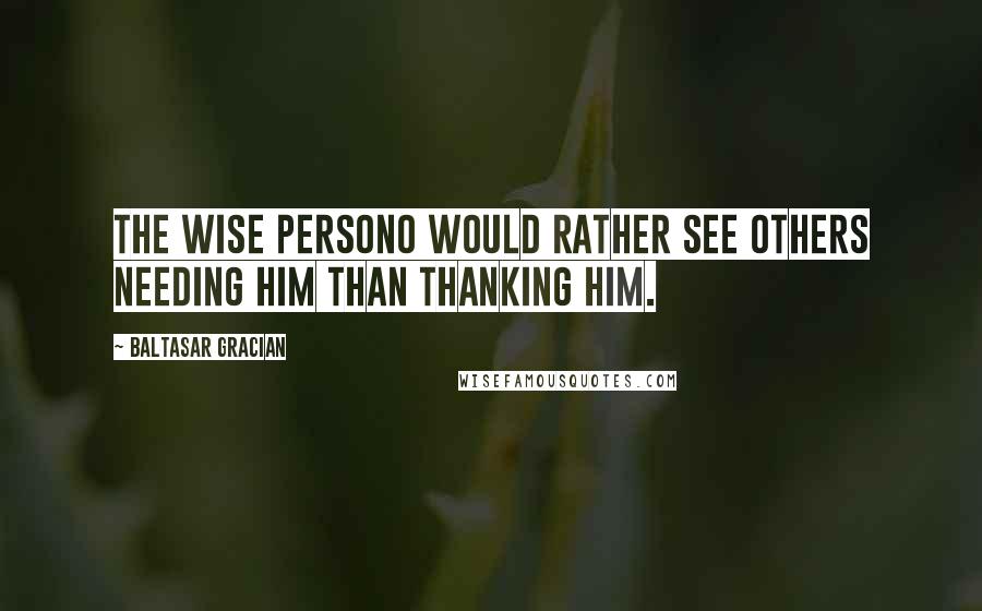 Baltasar Gracian Quotes: The wise persono would rather see others needing him than thanking him.