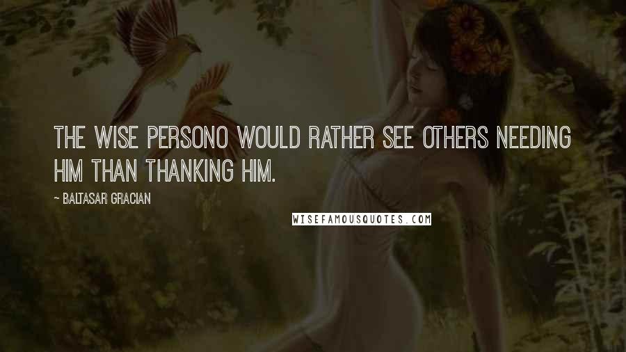 Baltasar Gracian Quotes: The wise persono would rather see others needing him than thanking him.