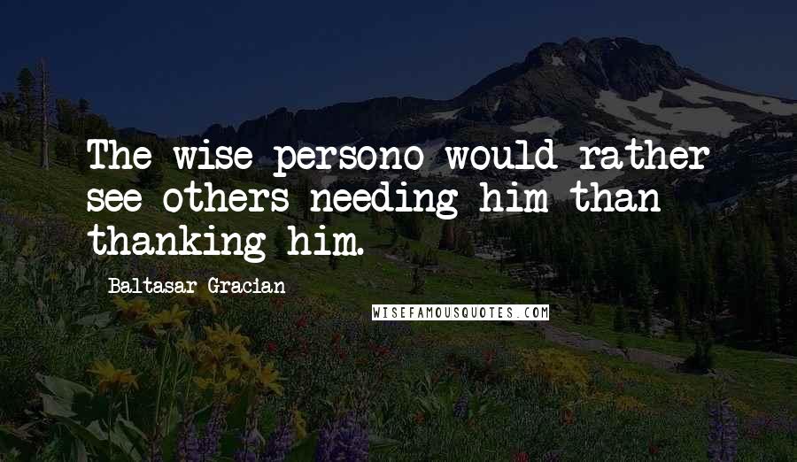 Baltasar Gracian Quotes: The wise persono would rather see others needing him than thanking him.