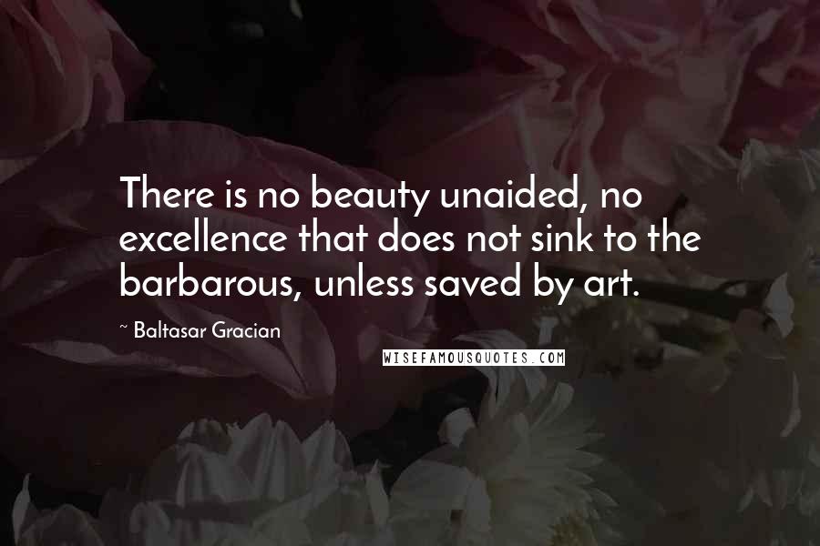 Baltasar Gracian Quotes: There is no beauty unaided, no excellence that does not sink to the barbarous, unless saved by art.