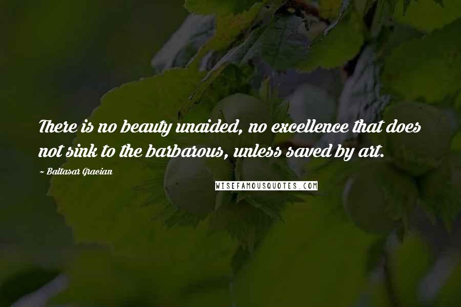 Baltasar Gracian Quotes: There is no beauty unaided, no excellence that does not sink to the barbarous, unless saved by art.