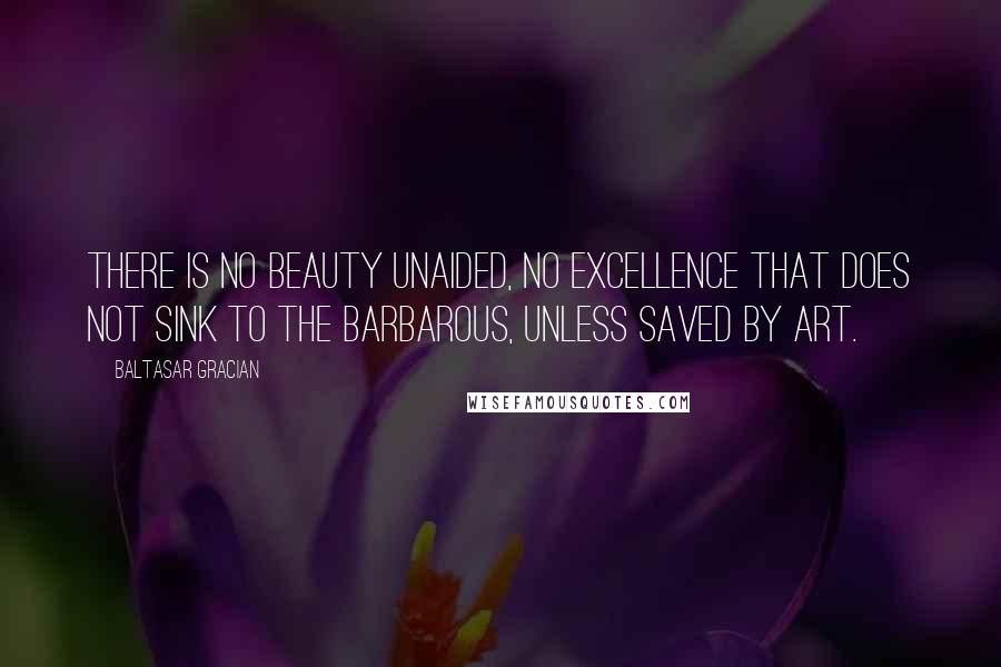 Baltasar Gracian Quotes: There is no beauty unaided, no excellence that does not sink to the barbarous, unless saved by art.