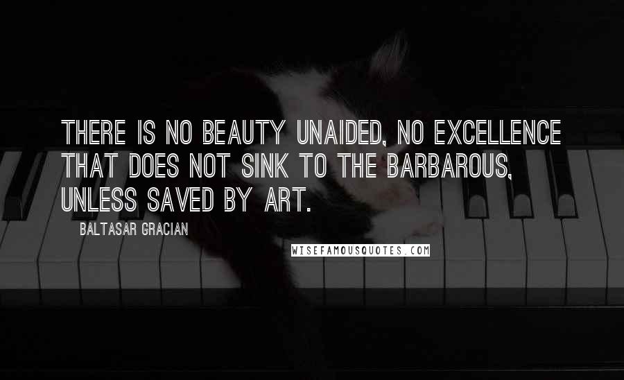 Baltasar Gracian Quotes: There is no beauty unaided, no excellence that does not sink to the barbarous, unless saved by art.