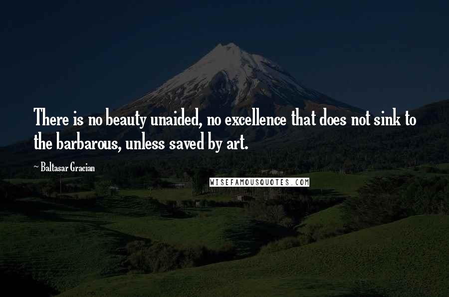 Baltasar Gracian Quotes: There is no beauty unaided, no excellence that does not sink to the barbarous, unless saved by art.