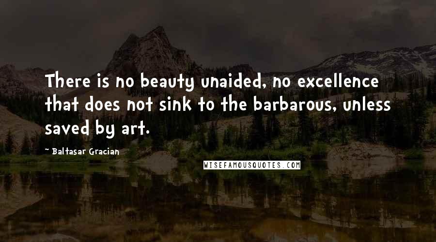 Baltasar Gracian Quotes: There is no beauty unaided, no excellence that does not sink to the barbarous, unless saved by art.