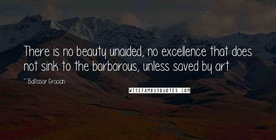 Baltasar Gracian Quotes: There is no beauty unaided, no excellence that does not sink to the barbarous, unless saved by art.