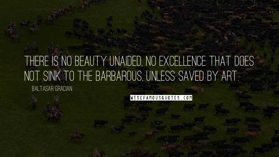 Baltasar Gracian Quotes: There is no beauty unaided, no excellence that does not sink to the barbarous, unless saved by art.