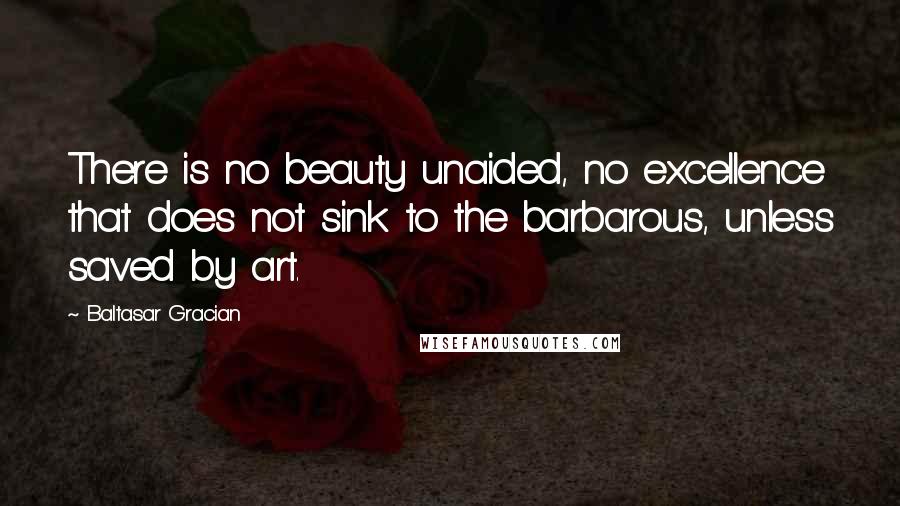 Baltasar Gracian Quotes: There is no beauty unaided, no excellence that does not sink to the barbarous, unless saved by art.