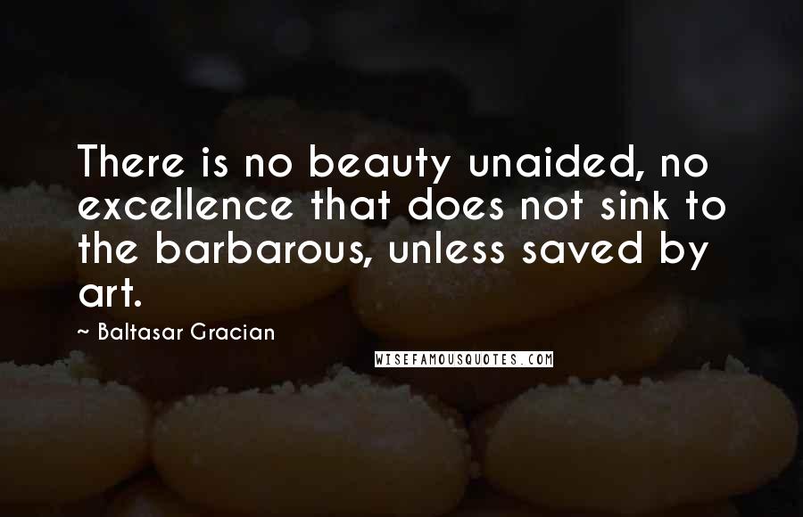 Baltasar Gracian Quotes: There is no beauty unaided, no excellence that does not sink to the barbarous, unless saved by art.
