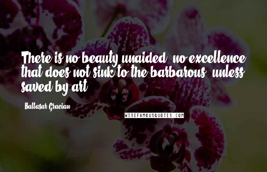 Baltasar Gracian Quotes: There is no beauty unaided, no excellence that does not sink to the barbarous, unless saved by art.