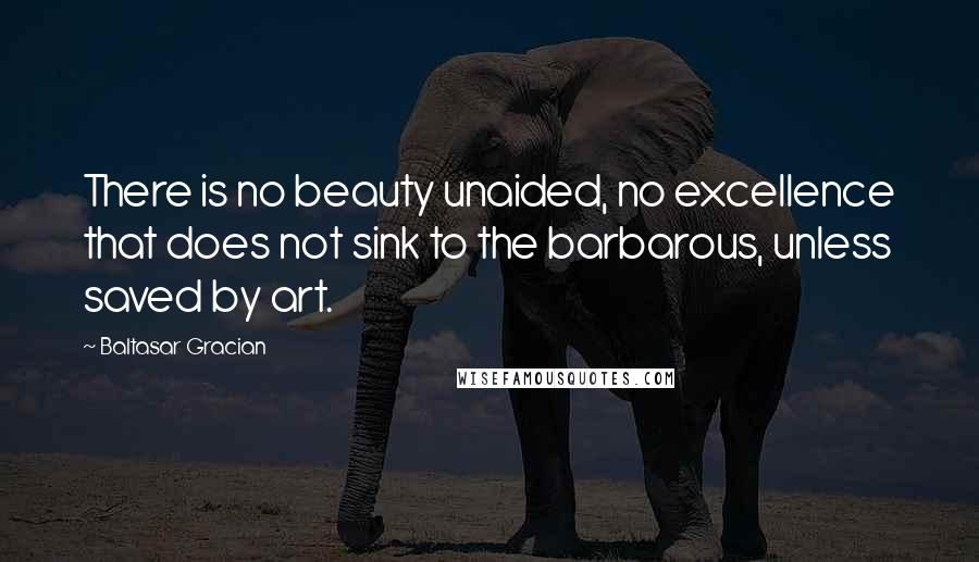 Baltasar Gracian Quotes: There is no beauty unaided, no excellence that does not sink to the barbarous, unless saved by art.