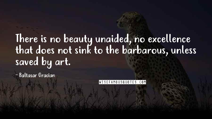 Baltasar Gracian Quotes: There is no beauty unaided, no excellence that does not sink to the barbarous, unless saved by art.