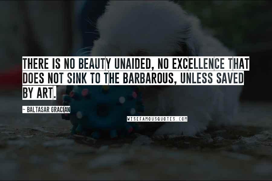 Baltasar Gracian Quotes: There is no beauty unaided, no excellence that does not sink to the barbarous, unless saved by art.