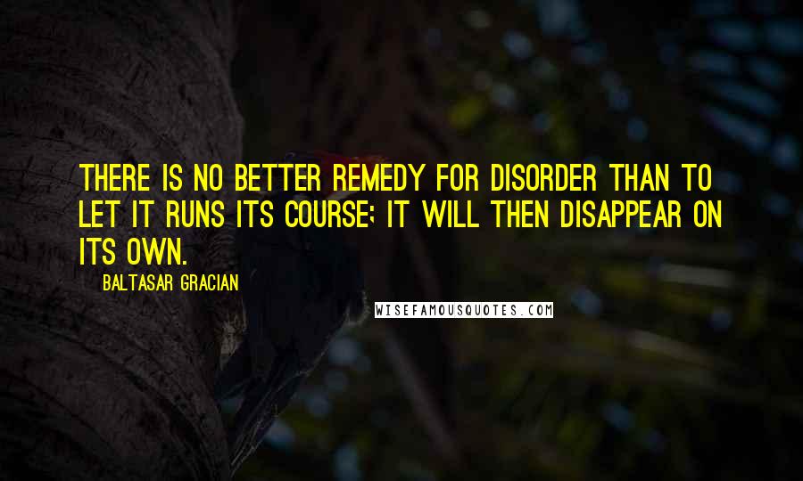 Baltasar Gracian Quotes: There is no better remedy for disorder than to let it runs its course; it will then disappear on its own.