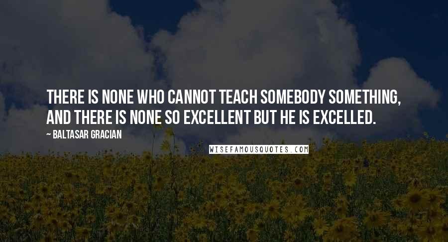 Baltasar Gracian Quotes: There is none who cannot teach somebody something, and there is none so excellent but he is excelled.