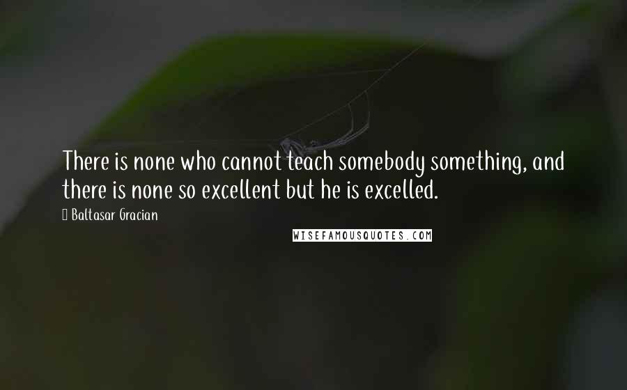 Baltasar Gracian Quotes: There is none who cannot teach somebody something, and there is none so excellent but he is excelled.