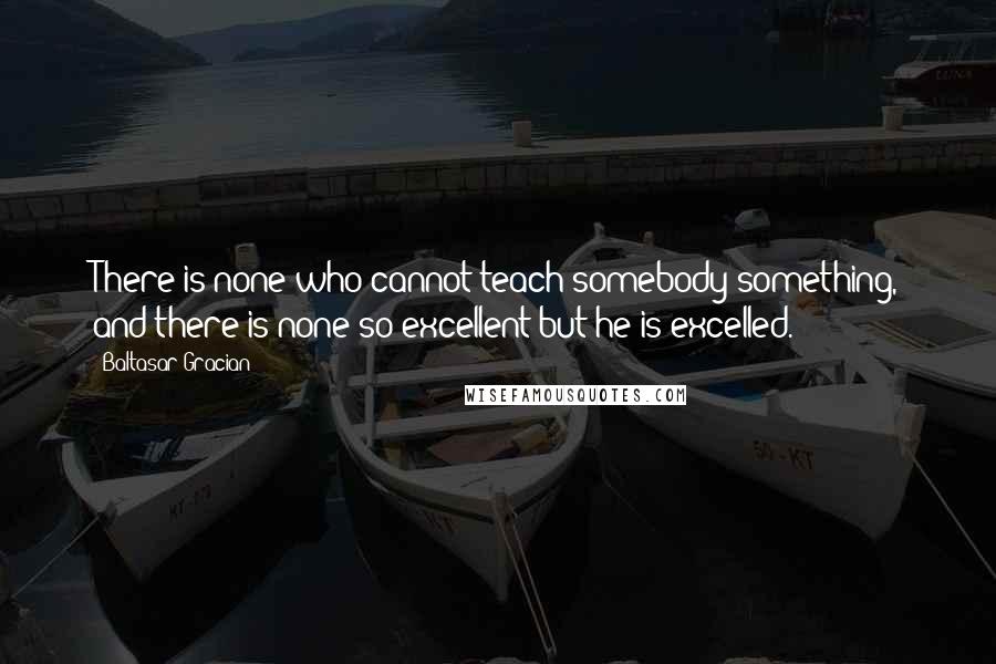 Baltasar Gracian Quotes: There is none who cannot teach somebody something, and there is none so excellent but he is excelled.