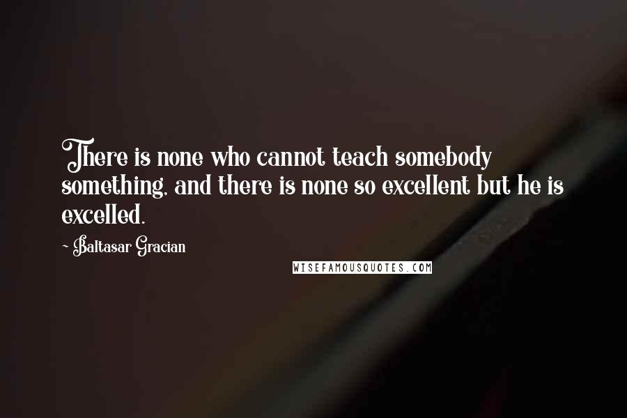 Baltasar Gracian Quotes: There is none who cannot teach somebody something, and there is none so excellent but he is excelled.