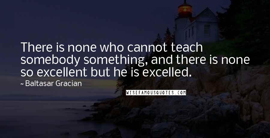 Baltasar Gracian Quotes: There is none who cannot teach somebody something, and there is none so excellent but he is excelled.