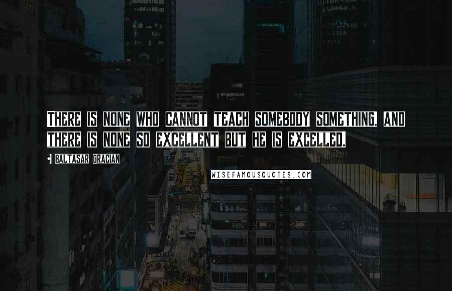 Baltasar Gracian Quotes: There is none who cannot teach somebody something, and there is none so excellent but he is excelled.