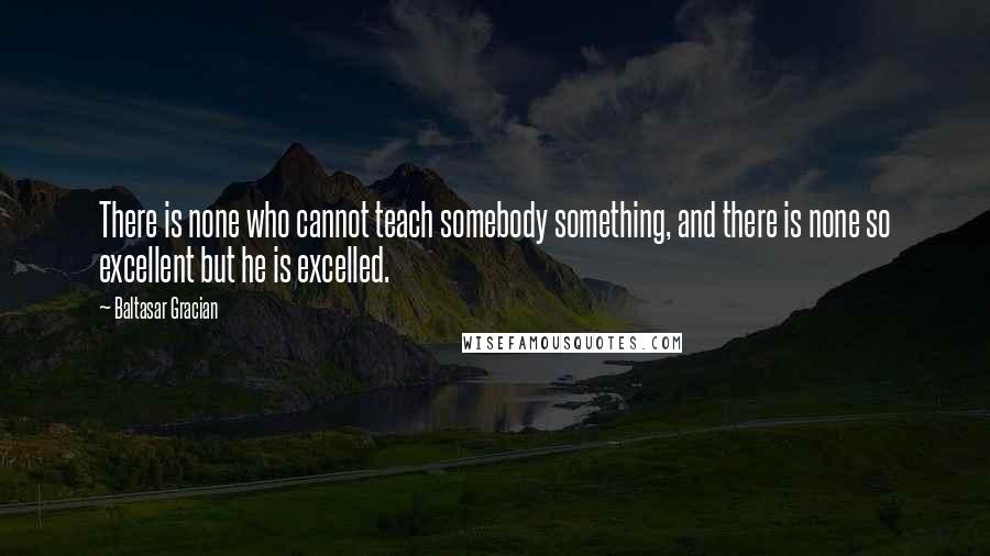 Baltasar Gracian Quotes: There is none who cannot teach somebody something, and there is none so excellent but he is excelled.