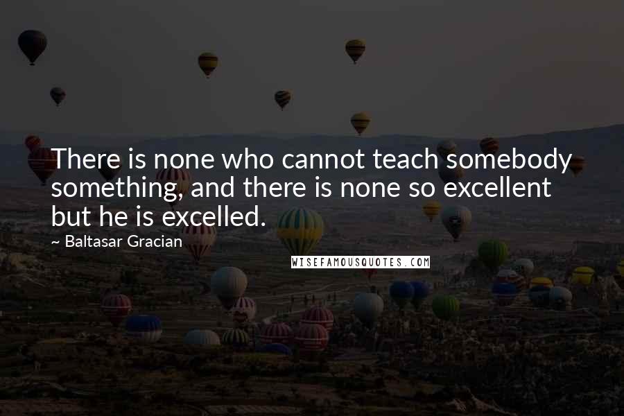 Baltasar Gracian Quotes: There is none who cannot teach somebody something, and there is none so excellent but he is excelled.