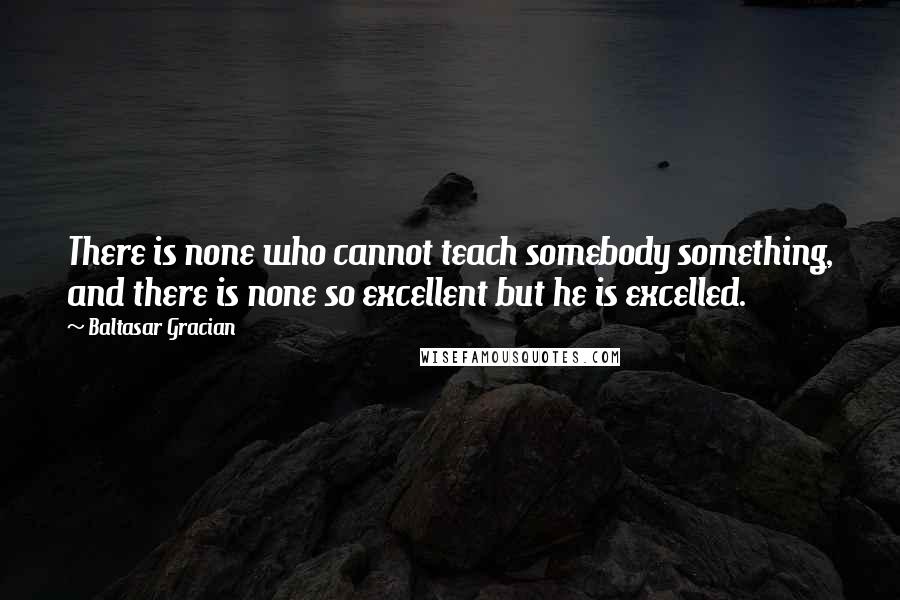 Baltasar Gracian Quotes: There is none who cannot teach somebody something, and there is none so excellent but he is excelled.