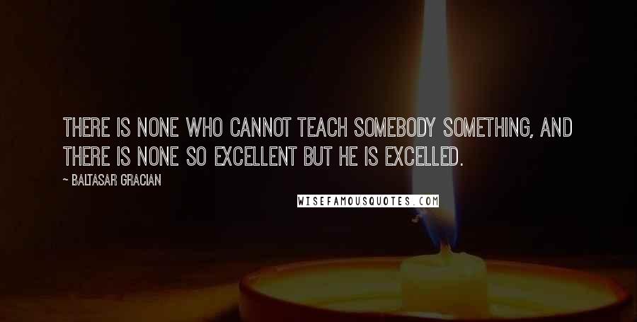 Baltasar Gracian Quotes: There is none who cannot teach somebody something, and there is none so excellent but he is excelled.