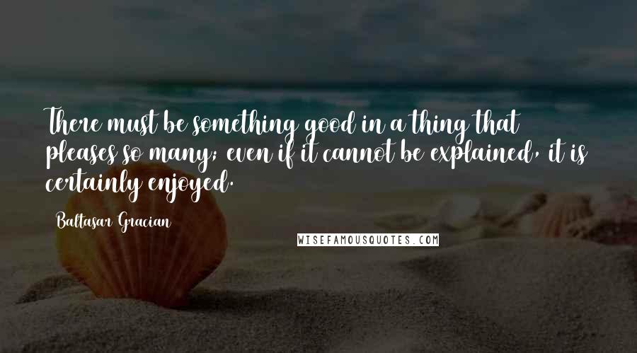 Baltasar Gracian Quotes: There must be something good in a thing that pleases so many; even if it cannot be explained, it is certainly enjoyed.