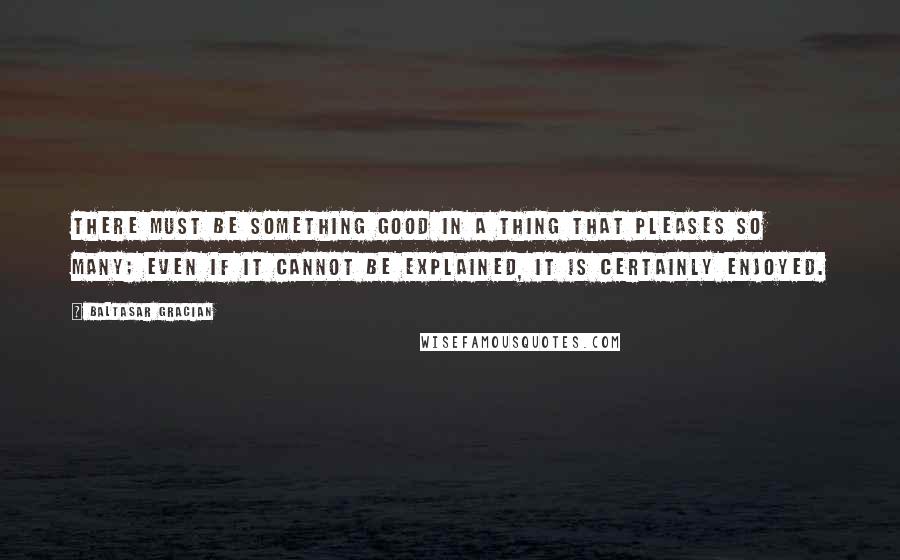 Baltasar Gracian Quotes: There must be something good in a thing that pleases so many; even if it cannot be explained, it is certainly enjoyed.