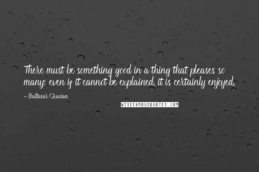 Baltasar Gracian Quotes: There must be something good in a thing that pleases so many; even if it cannot be explained, it is certainly enjoyed.