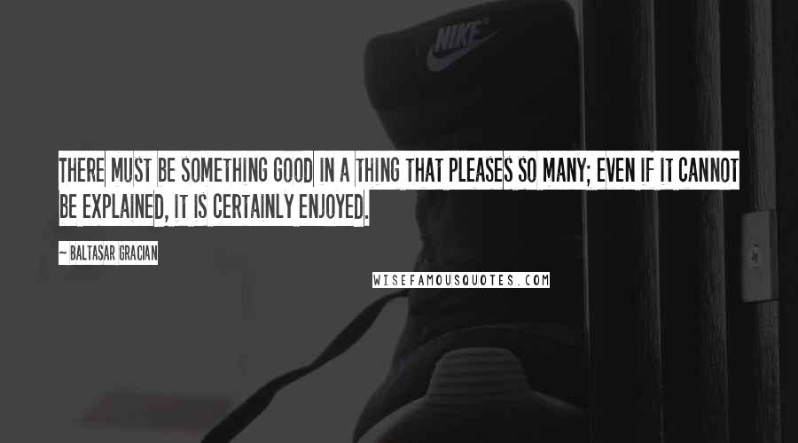 Baltasar Gracian Quotes: There must be something good in a thing that pleases so many; even if it cannot be explained, it is certainly enjoyed.