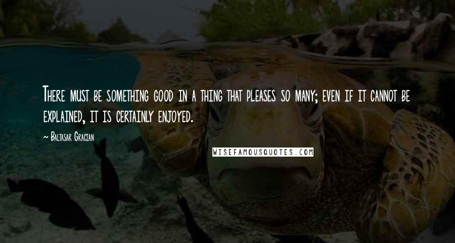 Baltasar Gracian Quotes: There must be something good in a thing that pleases so many; even if it cannot be explained, it is certainly enjoyed.