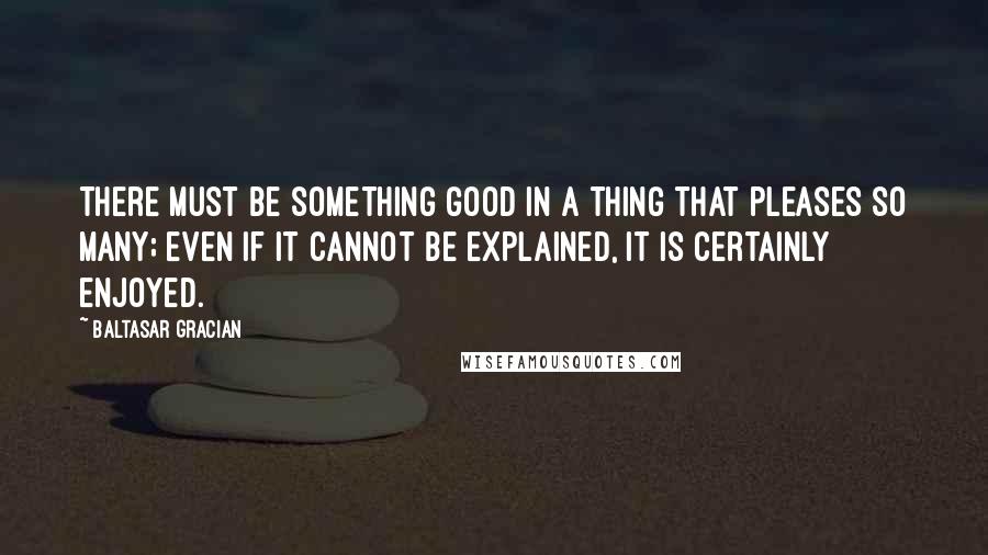 Baltasar Gracian Quotes: There must be something good in a thing that pleases so many; even if it cannot be explained, it is certainly enjoyed.