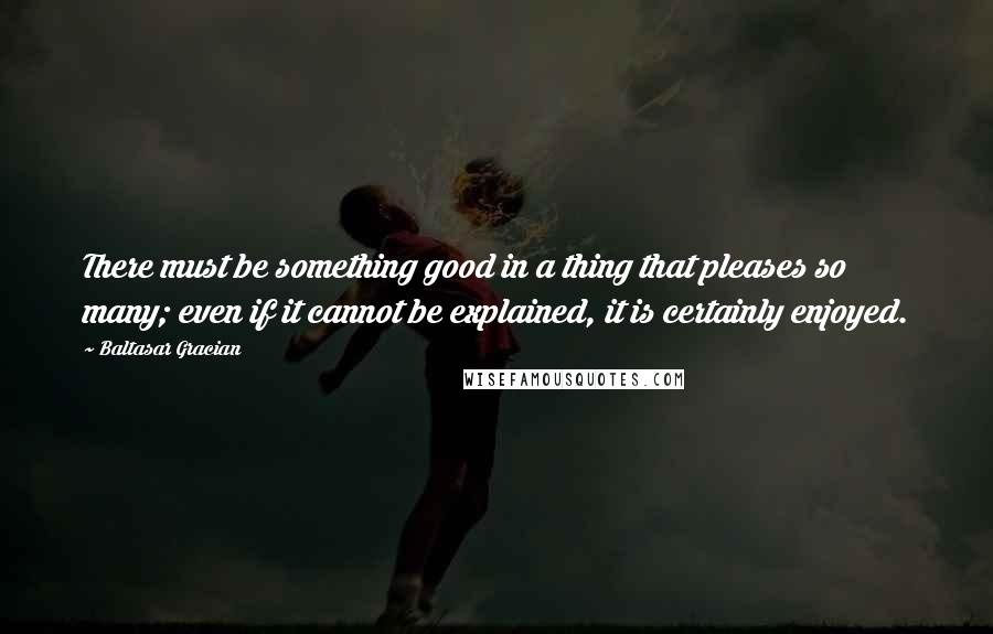 Baltasar Gracian Quotes: There must be something good in a thing that pleases so many; even if it cannot be explained, it is certainly enjoyed.