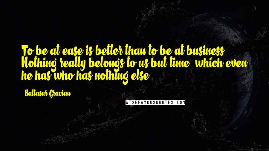 Baltasar Gracian Quotes: To be at ease is better than to be at business. Nothing really belongs to us but time, which even he has who has nothing else.