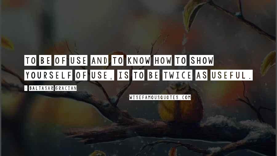 Baltasar Gracian Quotes: To be of use and to know how to show yourself of use, is to be twice as useful.