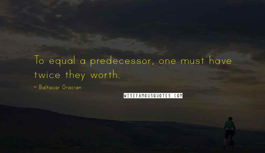 Baltasar Gracian Quotes: To equal a predecessor, one must have twice they worth.