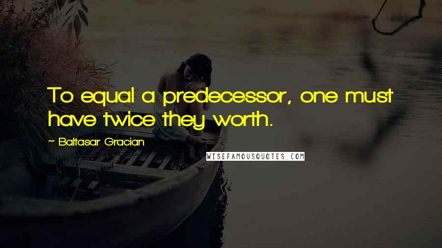 Baltasar Gracian Quotes: To equal a predecessor, one must have twice they worth.