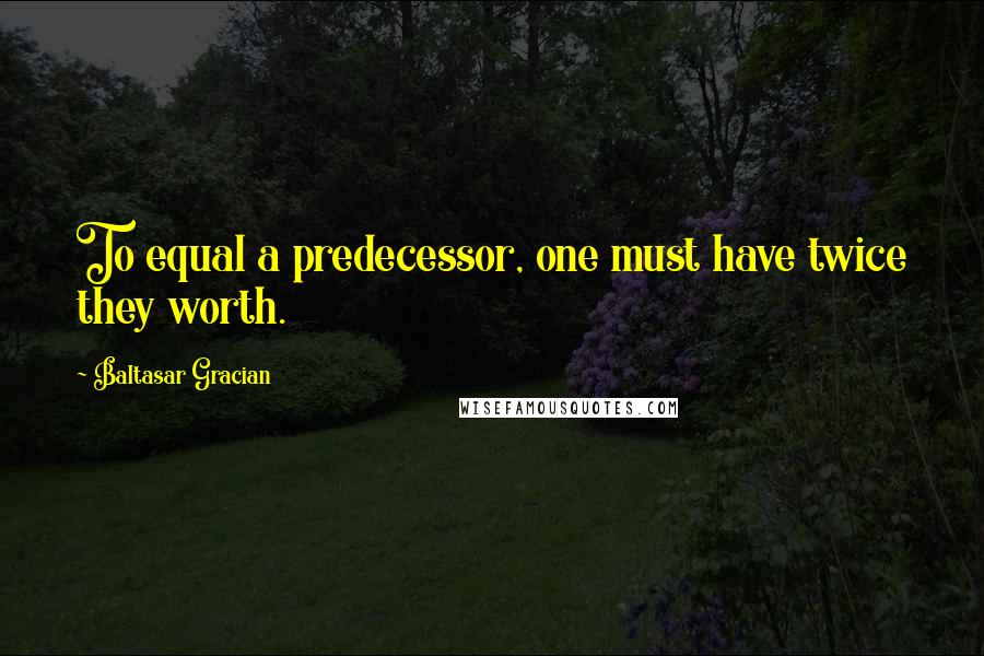 Baltasar Gracian Quotes: To equal a predecessor, one must have twice they worth.