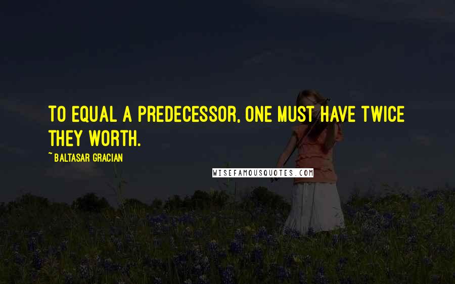 Baltasar Gracian Quotes: To equal a predecessor, one must have twice they worth.